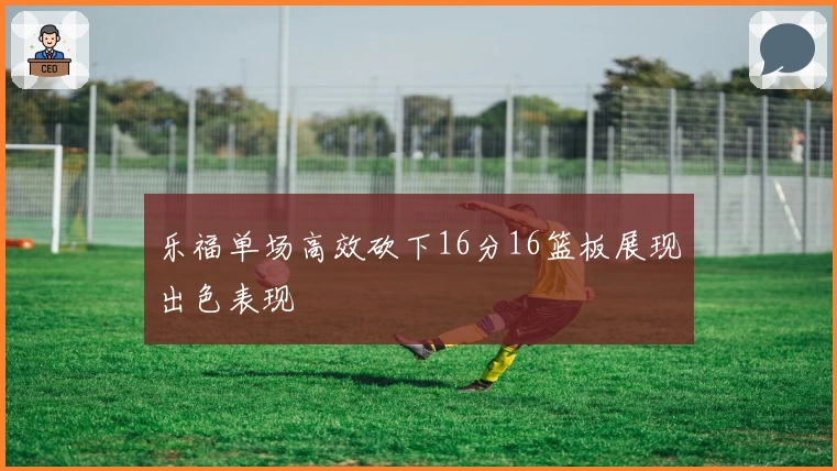 乐福单场高效砍下16分16篮板展现出色表现