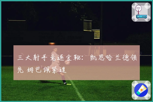 三大射手竞逐金靴：凯恩哈兰德领先 姆巴佩紧追