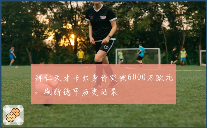 拜仁天才卡尔身价突破6000万欧元，刷新德甲历史记录