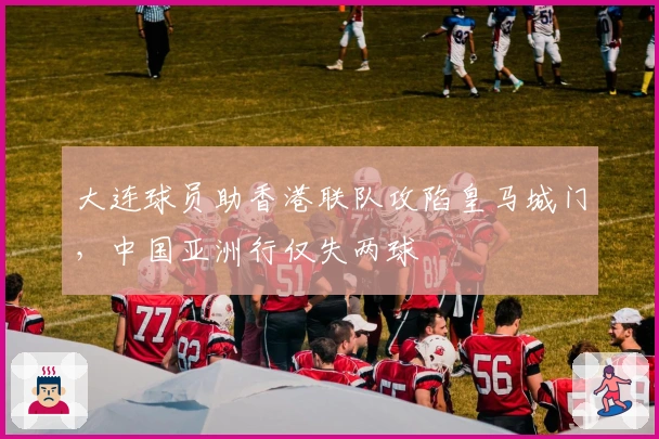 大连球员助香港联队攻陷皇马城门，中国亚洲行仅失两球