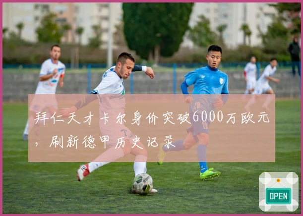 拜仁天才卡尔身价突破6000万欧元，刷新德甲历史记录