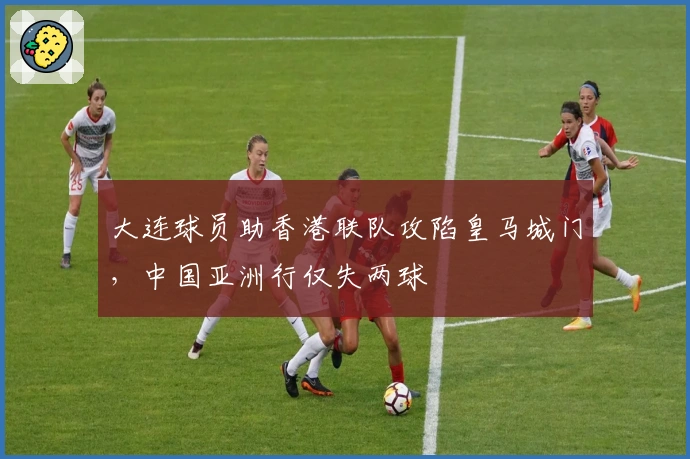 大连球员助香港联队攻陷皇马城门，中国亚洲行仅失两球