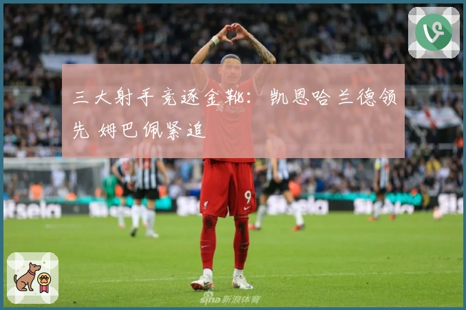 三大射手竞逐金靴：凯恩哈兰德领先 姆巴佩紧追