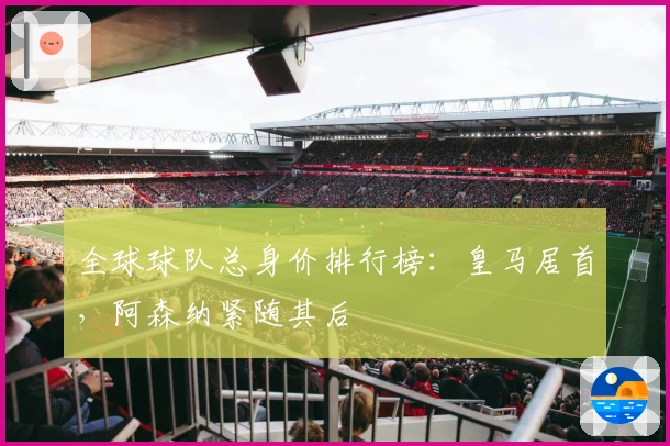 全球球队总身价排行榜：皇马居首，阿森纳紧随其后