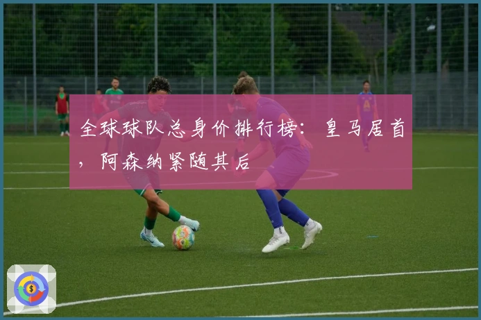 全球球队总身价排行榜：皇马居首，阿森纳紧随其后