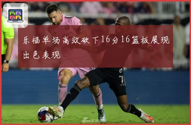乐福单场高效砍下16分16篮板展现出色表现