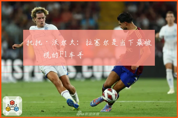 托托·沃尔夫：拉塞尔是当下最被忽视的F1车手